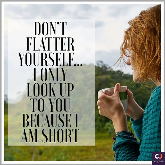 Don’t Flatter yourself.. I only look up to you because I am short